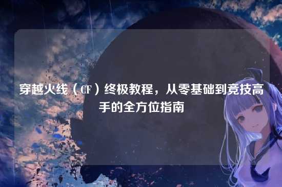 穿越火线(CF)终极教程,从零基础到竞技高手的全方位指南