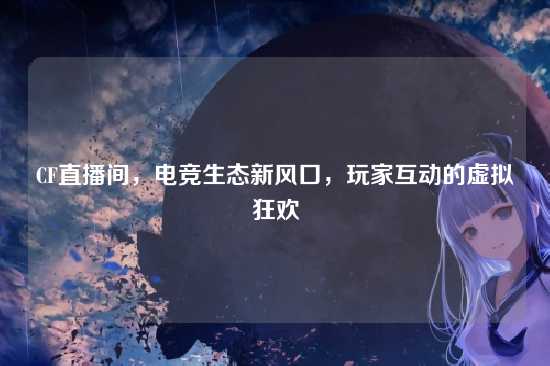 CF直播间,电竞生态新风口,玩家互动的虚拟狂欢