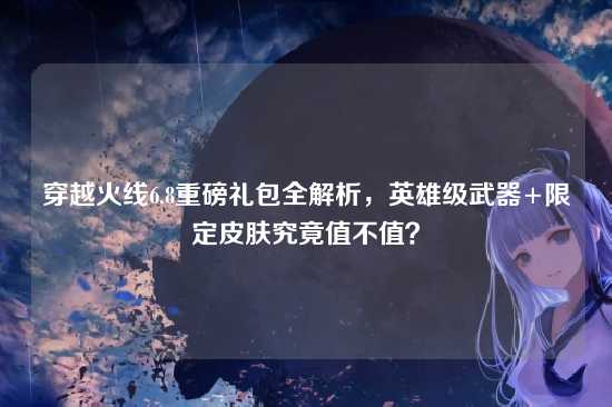 穿越火线6.8重磅礼包全解析,英雄级武器+限定皮肤究竟值不值?