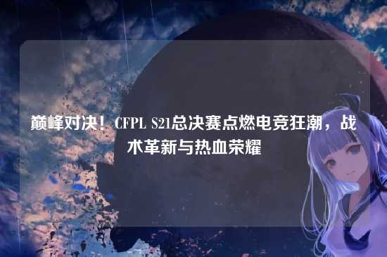 巅峰对决!CFPL S21总决赛点燃电竞狂潮,战术革新与热血荣耀