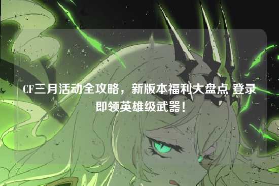 CF三月活动全攻略,新版本福利大盘点 登录即领英雄级武器!