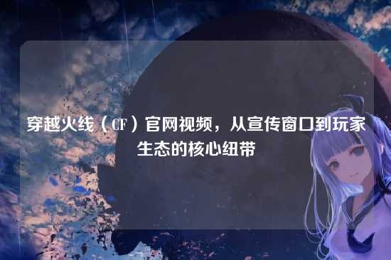 穿越火线(CF)官网视频,从宣传窗口到玩家生态的核心纽带