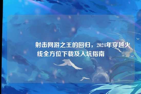 ?射击网游之王的回归,2024年穿越火线全方位下载及入坑指南