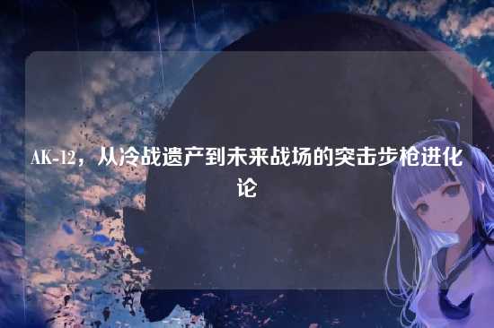 AK-12,从冷战遗产到未来战场的突击步枪进化论