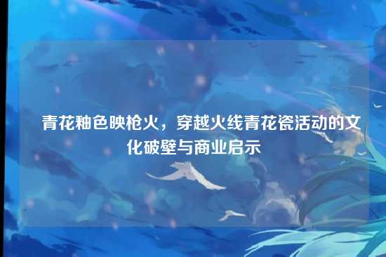 ▌青花釉色映枪火,穿越火线青花瓷活动的文化破壁与商业启示