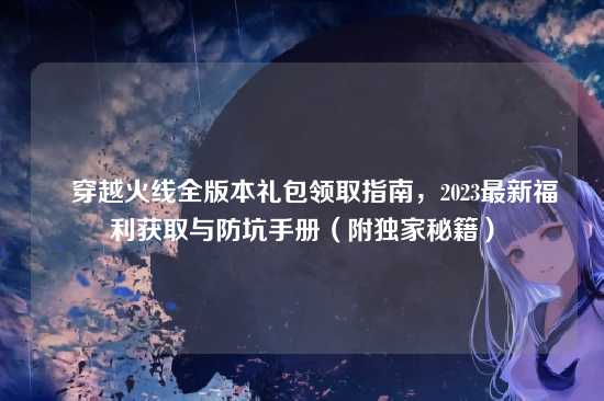 ▌穿越火线全版本礼包领取指南,2023最新福利获取与防坑手册(附独家秘籍)