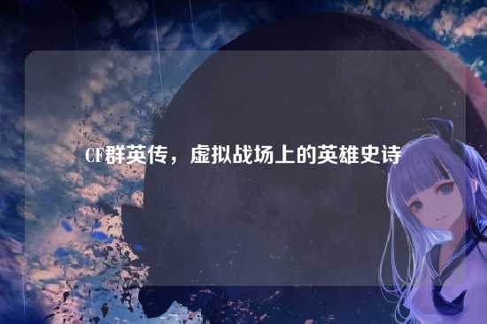 CF群英传,虚拟战场上的英雄史诗
