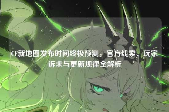 CF新地图发布时间终极预测,官方线索、玩家诉求与更新规律全解析
