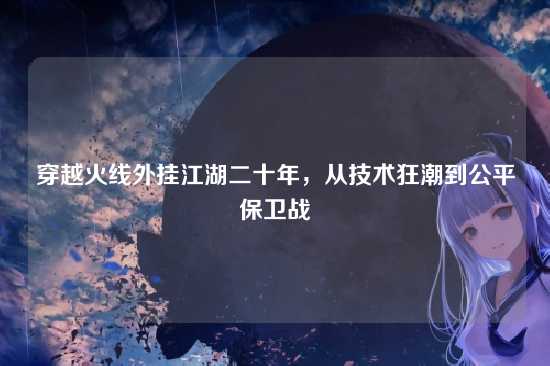 穿越火线外挂江湖二十年,从技术狂潮到公平保卫战