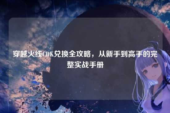 穿越火线CDK兑换全攻略,从新手到高手的完整实战手册