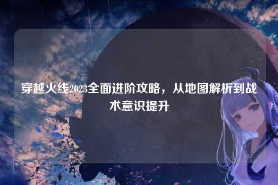 穿越火线2023全面进阶攻略,从地图解析到战术意识提升