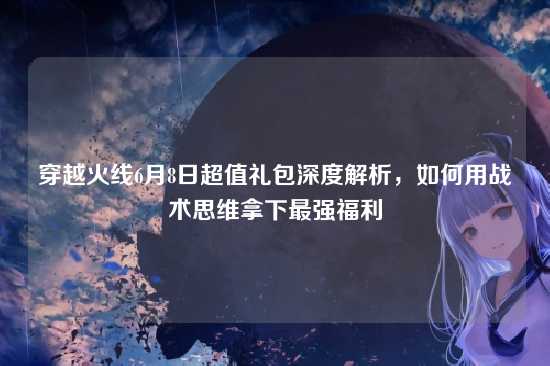 穿越火线6月8日超值礼包深度解析,如何用战术思维拿下最强福利