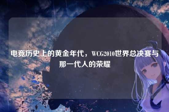 电竞历史上的黄金年代,WCG2010世界总决赛与那一代人的荣耀