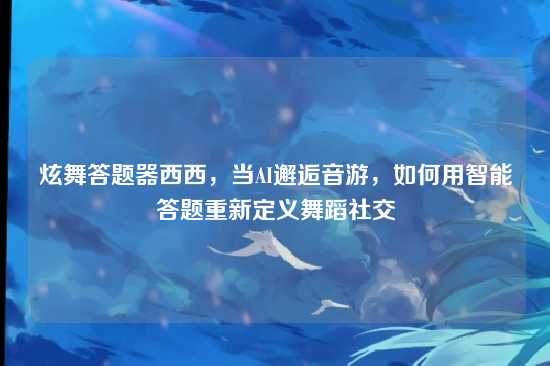 炫舞答题器西西,当AI邂逅音游,如何用智能答题重新定义舞蹈社交