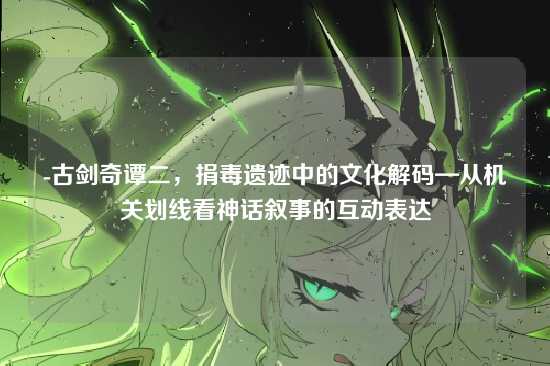 -古剑奇谭二,捐毒遗迹中的文化解码—从机关划线看神话叙事的互动表达
