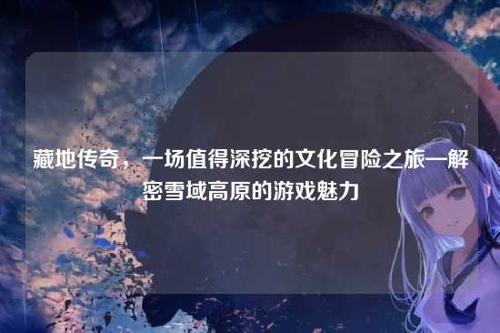 藏地传奇,一场值得深挖的文化冒险之旅—解密雪域高原的游戏魅力