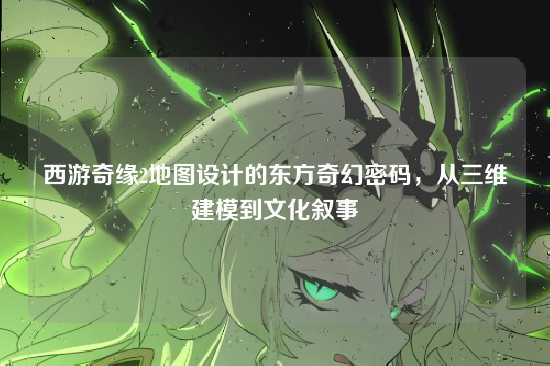 西游奇缘2地图设计的东方奇幻密码，从三维建模到文化叙事
