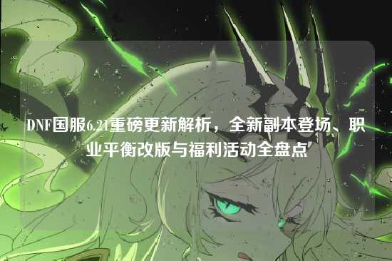 DNF国服6.21重磅更新解析,全新副本登场、职业平衡改版与福利活动全盘点
