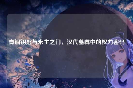 青铜钥匙与永生之门,汉代墓葬中的权力密码
