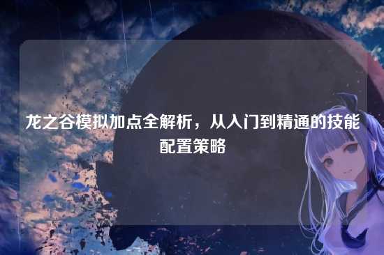 龙之谷模拟加点全解析,从入门到精通的技能配置策略