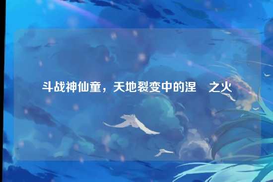 斗战神仙童，天地裂变中的涅槃之火