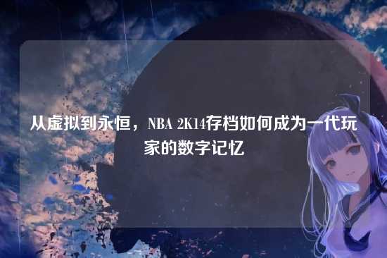 从虚拟到永恒,NBA 2K14存档如何成为一代玩家的数字记忆