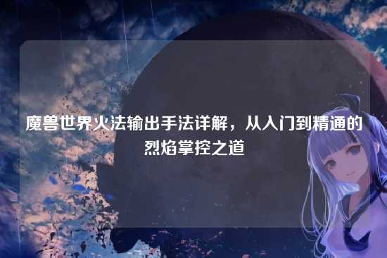 魔兽世界火法输出手法详解,从入门到精通的烈焰掌控之道