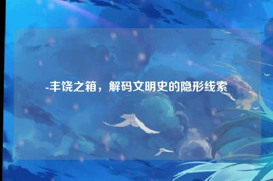 -丰饶之箱,解码文明史的隐形线索