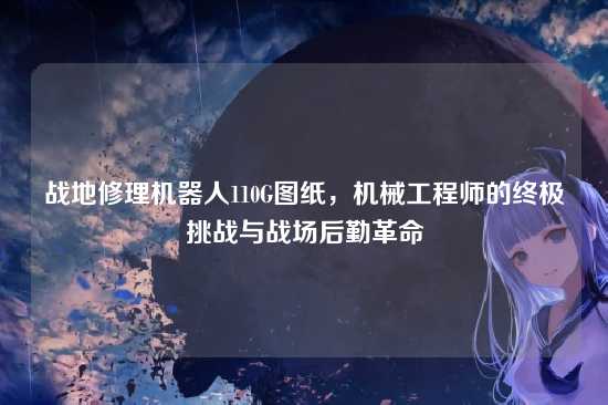 战地修理机器人110G图纸,机械工程师的终极挑战与战场后勤革命