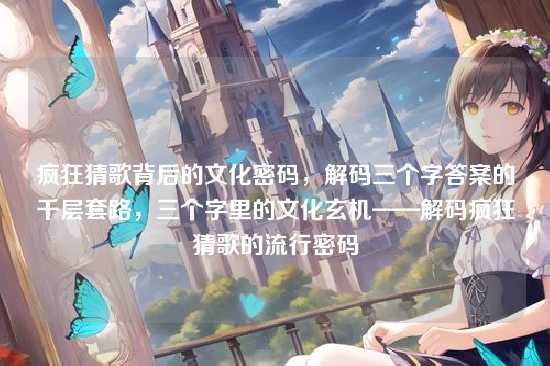 疯狂猜歌背后的文化密码,解码三个字答案的千层套路,三个字里的文化玄机——解码疯狂猜歌的流行密码