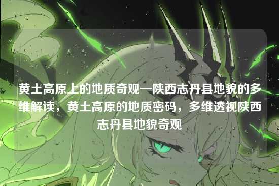 黄土高原上的地质奇观—陕西志丹县地貌的多维解读,黄土高原的地质密码,多维透视陕西志丹县地貌奇观
