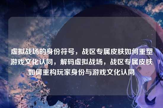 虚拟战场的身份符号,战区专属皮肤如何重塑游戏文化认同,解码虚拟战场,战区专属皮肤如何重构玩家身份与游戏文化认同