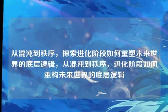 从混沌到秩序,探索进化阶段如何重塑未来世界的底层逻辑,从混沌到秩序,进化阶段如何重构未来世界的底层逻辑