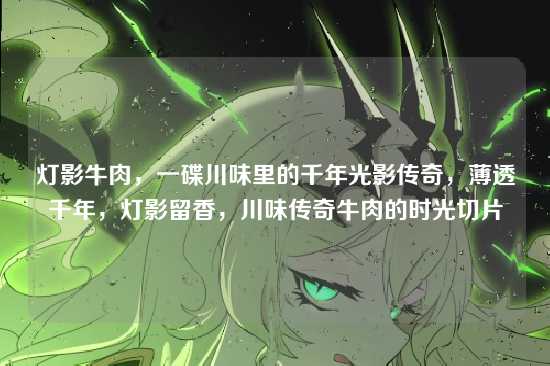 灯影牛肉,一碟川味里的千年光影传奇,薄透千年,灯影留香,川味传奇牛肉的时光切片