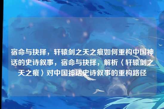 宿命与抉择,轩辕剑之天之痕如何重构中国神话的史诗叙事,宿命与抉择,解析〈轩辕剑之天之痕〉对中国神话史诗叙事的重构路径