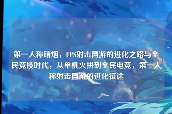 第一人称硝烟，FPS射击网游的进化之路与全民竞技时代，从单机火拼到全民电竞，第一人称射击网游的进化征途