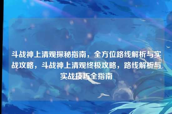 斗战神上清观探秘指南,全方位路线解析与实战攻略,斗战神上清观终极攻略,路线解析与实战技巧全指南