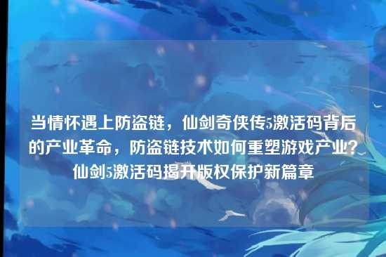 当情怀遇上防盗链,仙剑奇侠传5激活码背后的产业革命,防盗链技术如何重塑游戏产业?仙剑5激活码揭开版权保护新篇章