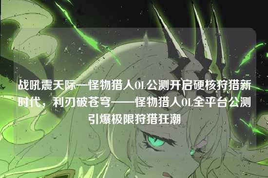 战吼震天际—怪物猎人OL公测开启硬核狩猎新时代，利刃破苍穹——怪物猎人OL全平台公测引爆极限狩猎狂潮