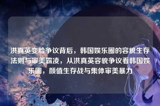 洪真英变脸争议背后,韩国娱乐圈的容貌生存法则与审美霸凌,从洪真英容貌争议看韩国娱乐圈,颜值生存战与集体审美暴力