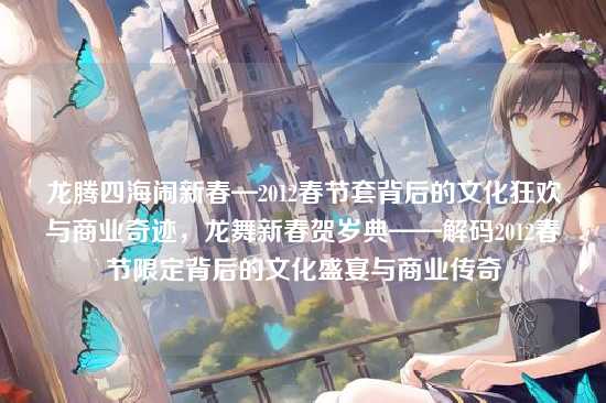 龙腾四海闹新春—2012春节套背后的文化狂欢与商业奇迹,龙舞新春贺岁典——解码2012春节限定背后的文化盛宴与商业传奇