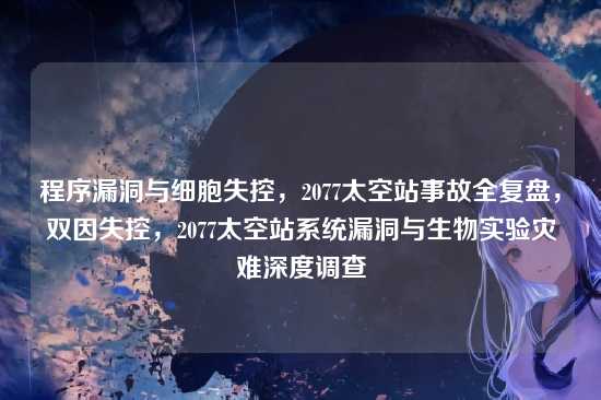程序漏洞与细胞失控,2077太空站事故全复盘,双因失控,2077太空站系统漏洞与生物实验灾难深度调查