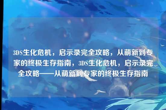 3DS生化危机,启示录完全攻略,从萌新到专家的终极生存指南,3DS生化危机,启示录完全攻略——从萌新到专家的终极生存指南
