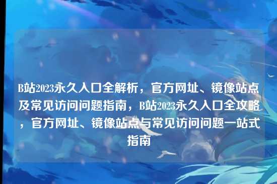 B站2023永久入口全解析,官方网址、镜像站点及常见访问问题指南,B站2023永久入口全攻略,官方网址、镜像站点与常见访问问题一站式指南