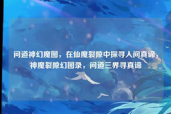 问道神幻魔图,在仙魔裂隙中探寻人间真谛,神魔裂隙幻图录,问道三界寻真谛
