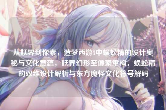 从妖界到像素，造梦西游3中蜈蚣精的设计奥秘与文化意蕴，妖界幻形至像素重构，蜈蚣精的双维设计解析与东方魔怪文化符号解码