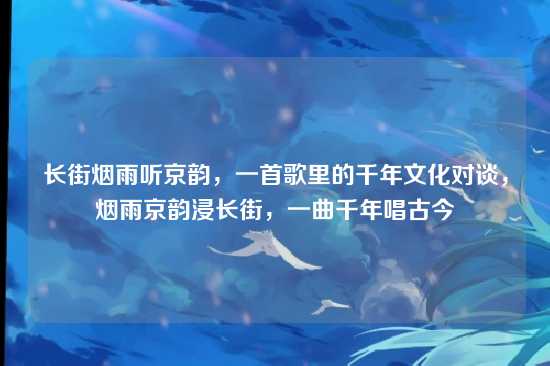 长街烟雨听京韵,一首歌里的千年文化对谈,烟雨京韵浸长街,一曲千年唱古今