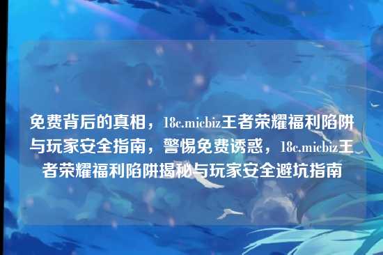 免费背后的真相,18c.micbiz王者荣耀福利陷阱与玩家安全指南,警惕免费诱惑,18c.micbiz王者荣耀福利陷阱揭秘与玩家安全避坑指南