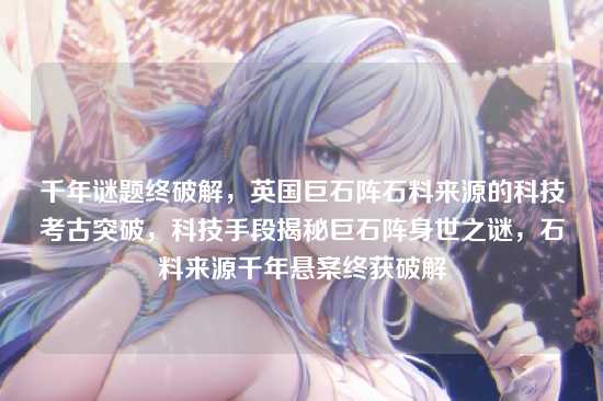千年谜题终破解,英国巨石阵石料来源的科技考古突破,科技手段揭秘巨石阵身世之谜,石料来源千年悬案终获破解
