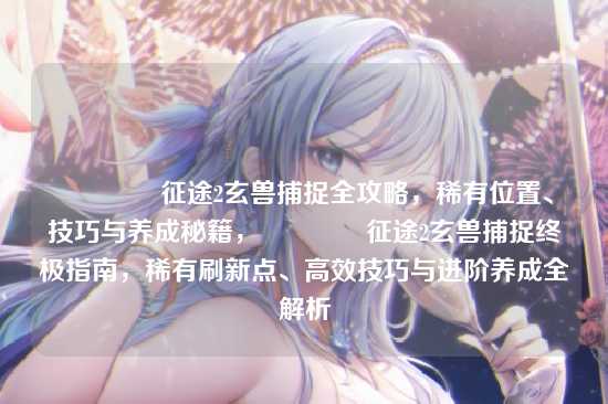 ?征途2玄兽捕捉全攻略,稀有位置、技巧与养成秘籍,?征途2玄兽捕捉终极指南,稀有刷新点、高效技巧与进阶养成全解析